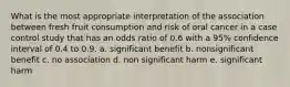 What is the most appropriate interpretation of the association between fresh fruit consumption and risk of oral cancer in a case control study that has an odds ratio of 0.6 with a 95% confidence interval of 0.4 to 0.9. a. significant benefit b. nonsignificant benefit c. no association d. non significant harm e. significant harm