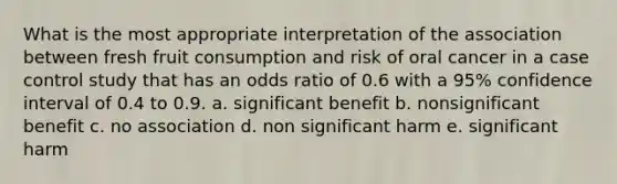 What is the most appropriate interpretation of the association between fresh fruit consumption and risk of oral cancer in a case control study that has an odds ratio of 0.6 with a 95% confidence interval of 0.4 to 0.9. a. significant benefit b. nonsignificant benefit c. no association d. non significant harm e. significant harm