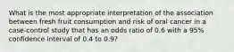 What is the most appropriate interpretation of the association between fresh fruit consumption and risk of oral cancer in a case-control study that has an odds ratio of 0.6 with a 95% confidence interval of 0.4 to 0.9?