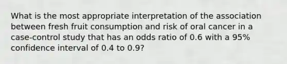 What is the most appropriate interpretation of the association between fresh fruit consumption and risk of oral cancer in a case-control study that has an odds ratio of 0.6 with a 95% confidence interval of 0.4 to 0.9?