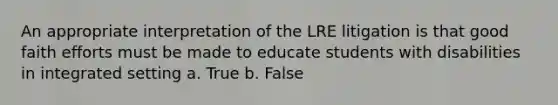 An appropriate interpretation of the LRE litigation is that good faith efforts must be made to educate students with disabilities in integrated setting a. True b. False