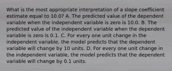 What is the most appropriate interpretation of a slope coefficient estimate equal to 10.0? A. The predicted value of the dependent variable when the independent variable is zero is 10.0. B. The predicted value of the independent variable when the dependent variable is zero is 0.1. C. For every one unit change in the independent variable, the model predicts that the dependent variable will change by 10 units. D. For every one unit change in the independent variable, the model predicts that the dependent variable will change by 0.1 units.