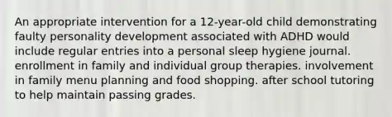 An appropriate intervention for a 12-year-old child demonstrating faulty personality development associated with ADHD would include regular entries into a personal sleep hygiene journal. enrollment in family and individual group therapies. involvement in family menu planning and food shopping. after school tutoring to help maintain passing grades.