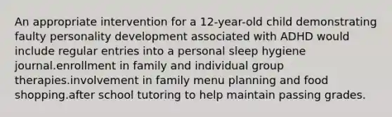 An appropriate intervention for a 12-year-old child demonstrating faulty personality development associated with ADHD would include regular entries into a personal sleep hygiene journal.enrollment in family and individual group therapies.involvement in family menu planning and food shopping.after school tutoring to help maintain passing grades.