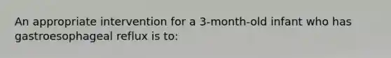 An appropriate intervention for a 3-month-old infant who has gastroesophageal reflux is to: