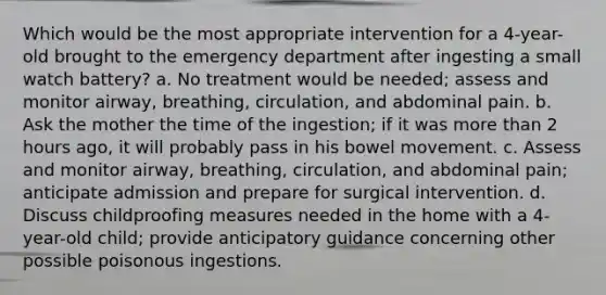 Which would be the most appropriate intervention for a 4-year-old brought to the emergency department after ingesting a small watch battery? a. No treatment would be needed; assess and monitor airway, breathing, circulation, and abdominal pain. b. Ask the mother the time of the ingestion; if it was more than 2 hours ago, it will probably pass in his bowel movement. c. Assess and monitor airway, breathing, circulation, and abdominal pain; anticipate admission and prepare for surgical intervention. d. Discuss childproofing measures needed in the home with a 4-year-old child; provide anticipatory guidance concerning other possible poisonous ingestions.