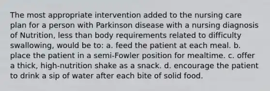 The most appropriate intervention added to the nursing care plan for a person with Parkinson disease with a nursing diagnosis of Nutrition, less than body requirements related to difficulty swallowing, would be to: a. feed the patient at each meal. b. place the patient in a semi-Fowler position for mealtime. c. offer a thick, high-nutrition shake as a snack. d. encourage the patient to drink a sip of water after each bite of solid food.