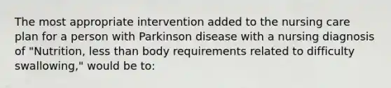 The most appropriate intervention added to the nursing care plan for a person with Parkinson disease with a nursing diagnosis of "Nutrition, less than body requirements related to difficulty swallowing," would be to: