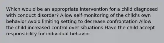 Which would be an appropriate intervention for a child diagnosed with conduct disorder? Allow self-monitoring of the child's own behavior Avoid limiting setting to decrease confrontation Allow the child increased control over situations Have the child accept responsibility for individual behavior