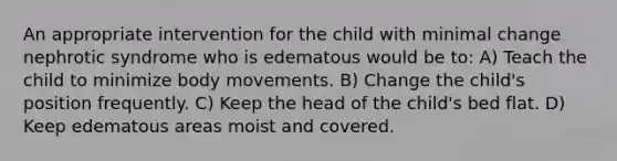 An appropriate intervention for the child with minimal change nephrotic syndrome who is edematous would be to: A) Teach the child to minimize body movements. B) Change the child's position frequently. C) Keep the head of the child's bed flat. D) Keep edematous areas moist and covered.