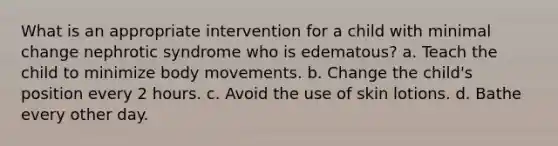 What is an appropriate intervention for a child with minimal change nephrotic syndrome who is edematous? a. Teach the child to minimize body movements. b. Change the child's position every 2 hours. c. Avoid the use of skin lotions. d. Bathe every other day.