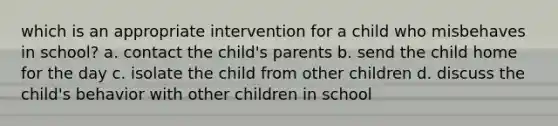 which is an appropriate intervention for a child who misbehaves in school? a. contact the child's parents b. send the child home for the day c. isolate the child from other children d. discuss the child's behavior with other children in school