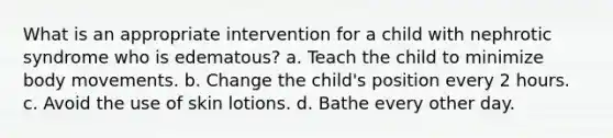 What is an appropriate intervention for a child with nephrotic syndrome who is edematous? a. Teach the child to minimize body movements. b. Change the child's position every 2 hours. c. Avoid the use of skin lotions. d. Bathe every other day.