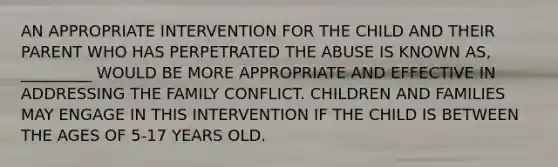 AN APPROPRIATE INTERVENTION FOR THE CHILD AND THEIR PARENT WHO HAS PERPETRATED THE ABUSE IS KNOWN AS, _________ WOULD BE MORE APPROPRIATE AND EFFECTIVE IN ADDRESSING THE FAMILY CONFLICT. CHILDREN AND FAMILIES MAY ENGAGE IN THIS INTERVENTION IF THE CHILD IS BETWEEN THE AGES OF 5-17 YEARS OLD.