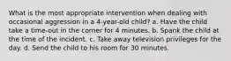 What is the most appropriate intervention when dealing with occasional aggression in a 4-year-old child? a. Have the child take a time-out in the corner for 4 minutes. b. Spank the child at the time of the incident. c. Take away television privileges for the day. d. Send the child to his room for 30 minutes.