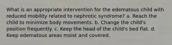 What is an appropriate intervention for the edematous child with reduced mobility related to nephrotic syndrome? a. Reach the child to minimize body movements. b. Change the child's position frequently. c. Keep the head of the child's bed flat. d. Keep edematous areas moist and covered.