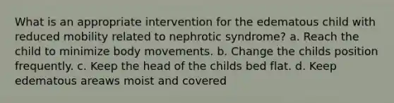 What is an appropriate intervention for the edematous child with reduced mobility related to nephrotic syndrome? a. Reach the child to minimize body movements. b. Change the childs position frequently. c. Keep the head of the childs bed flat. d. Keep edematous areaws moist and covered