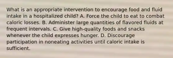 What is an appropriate intervention to encourage food and fluid intake in a hospitalized child? A. Force the child to eat to combat caloric losses. B. Administer large quantities of flavored fluids at frequent intervals. C. Give high-quality foods and snacks whenever the child expresses hunger. D. Discourage participation in noneating activities until caloric intake is sufficient.