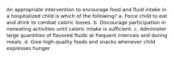 An appropriate intervention to encourage food and fluid intake in a hospitalized child is which of the following? a. Force child to eat and drink to combat caloric losses. b. Discourage participation in noneating activities until caloric intake is sufficient. c. Administer large quantities of flavored fluids at frequent intervals and during meals. d. Give high-quality foods and snacks whenever child expresses hunger.