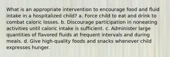 What is an appropriate intervention to encourage food and fluid intake in a hospitalized child? a. Force child to eat and drink to combat caloric losses. b. Discourage participation in noneating activities until caloric intake is sufficient. c. Administer large quantities of flavored fluids at frequent intervals and during meals. d. Give high-quality foods and snacks whenever child expresses hunger.