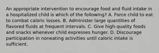 An appropriate intervention to encourage food and fluid intake in a hospitalized child is which of the following? A. Force child to eat to combat caloric losses. B. Administer large quantities of flavored fluids at frequent intervals. C. Give high-quality foods and snacks whenever child expresses hunger. D. Discourage participation in noneating activities until caloric intake is sufficient.