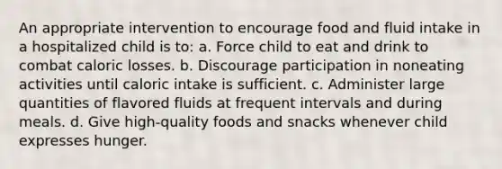 An appropriate intervention to encourage food and fluid intake in a hospitalized child is to: a. Force child to eat and drink to combat caloric losses. b. Discourage participation in noneating activities until caloric intake is sufficient. c. Administer large quantities of flavored fluids at frequent intervals and during meals. d. Give high-quality foods and snacks whenever child expresses hunger.