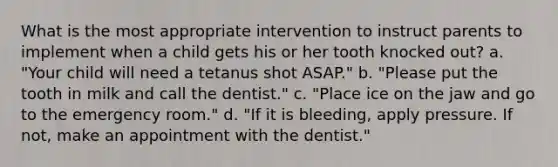 What is the most appropriate intervention to instruct parents to implement when a child gets his or her tooth knocked out? a. "Your child will need a tetanus shot ASAP." b. "Please put the tooth in milk and call the dentist." c. "Place ice on the jaw and go to the emergency room." d. "If it is bleeding, apply pressure. If not, make an appointment with the dentist."