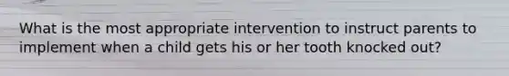 What is the most appropriate intervention to instruct parents to implement when a child gets his or her tooth knocked out?