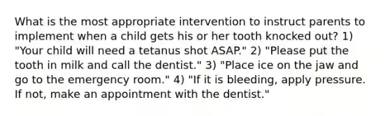 What is the most appropriate intervention to instruct parents to implement when a child gets his or her tooth knocked out? 1) "Your child will need a tetanus shot ASAP." 2) "Please put the tooth in milk and call the dentist." 3) "Place ice on the jaw and go to the emergency room." 4) "If it is bleeding, apply pressure. If not, make an appointment with the dentist."