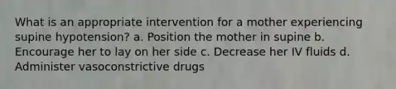 What is an appropriate intervention for a mother experiencing supine hypotension? a. Position the mother in supine b. Encourage her to lay on her side c. Decrease her IV fluids d. Administer vasoconstrictive drugs