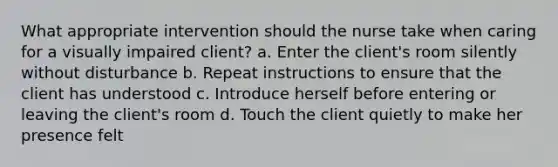 What appropriate intervention should the nurse take when caring for a visually impaired client? a. Enter the client's room silently without disturbance b. Repeat instructions to ensure that the client has understood c. Introduce herself before entering or leaving the client's room d. Touch the client quietly to make her presence felt