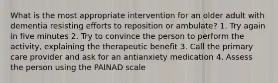 What is the most appropriate intervention for an older adult with dementia resisting efforts to reposition or ambulate? 1. Try again in five minutes 2. Try to convince the person to perform the activity, explaining the therapeutic benefit 3. Call the primary care provider and ask for an antianxiety medication 4. Assess the person using the PAINAD scale