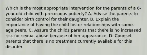 Which is the most appropriate intervention for the parents of a 6-year-old child with precocious puberty? A. Advise the parents to consider birth control for their daughter. B. Explain the importance of having the child foster relationships with same-age peers. C. Assure the childs parents that there is no increased risk for sexual abuse because of her appearance. D. Counsel parents that there is no treatment currently available for this disorder.