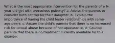 What is the most appropriate intervention for the parents of a 6-year-old girl with precocious puberty? a. Advise the parents to consider birth control for their daughter. b. Explain the importance of having the child foster relationships with same-age peers. c. Assure the child's parents that there is no increased risk for sexual abuse because of her appearance. d. Counsel parents that there is no treatment currently available for this disorder.