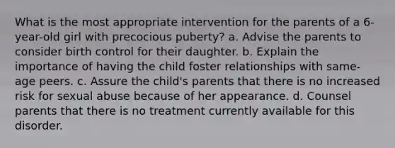 What is the most appropriate intervention for the parents of a 6-year-old girl with precocious puberty? a. Advise the parents to consider birth control for their daughter. b. Explain the importance of having the child foster relationships with same-age peers. c. Assure the child's parents that there is no increased risk for sexual abuse because of her appearance. d. Counsel parents that there is no treatment currently available for this disorder.