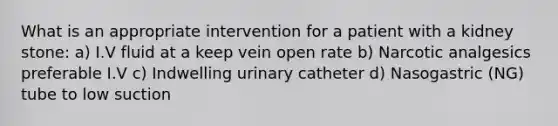 What is an appropriate intervention for a patient with a kidney stone: a) I.V fluid at a keep vein open rate b) Narcotic analgesics preferable I.V c) Indwelling urinary catheter d) Nasogastric (NG) tube to low suction