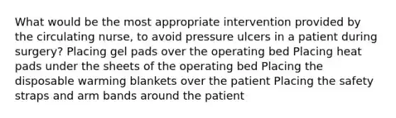 What would be the most appropriate intervention provided by the circulating nurse, to avoid pressure ulcers in a patient during surgery? Placing gel pads over the operating bed Placing heat pads under the sheets of the operating bed Placing the disposable warming blankets over the patient Placing the safety straps and arm bands around the patient