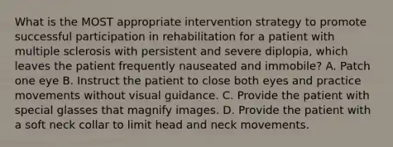 What is the MOST appropriate intervention strategy to promote successful participation in rehabilitation for a patient with multiple sclerosis with persistent and severe diplopia, which leaves the patient frequently nauseated and immobile? A. Patch one eye B. Instruct the patient to close both eyes and practice movements without visual guidance. C. Provide the patient with special glasses that magnify images. D. Provide the patient with a soft neck collar to limit head and neck movements.