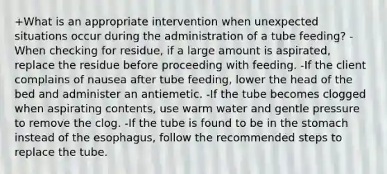 +What is an appropriate intervention when unexpected situations occur during the administration of a tube feeding? -When checking for residue, if a large amount is aspirated, replace the residue before proceeding with feeding. -If the client complains of nausea after tube feeding, lower the head of the bed and administer an antiemetic. -If the tube becomes clogged when aspirating contents, use warm water and gentle pressure to remove the clog. -If the tube is found to be in the stomach instead of the esophagus, follow the recommended steps to replace the tube.