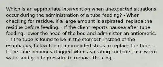 Which is an appropriate intervention when unexpected situations occur during the administration of a tube feeding? - When checking for residue, if a large amount is aspirated, replace the residue before feeding. - If the client reports nausea after tube feeding, lower the head of the bed and administer an antiemetic. - If the tube is found to be in the stomach instead of the esophagus, follow the recommended steps to replace the tube. - If the tube becomes clogged when aspirating contents, use warm water and gentle pressure to remove the clog.