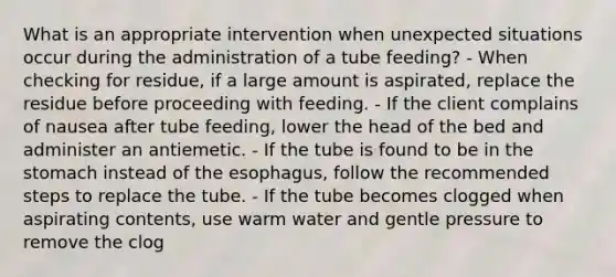 What is an appropriate intervention when unexpected situations occur during the administration of a tube feeding? - When checking for residue, if a large amount is aspirated, replace the residue before proceeding with feeding. - If the client complains of nausea after tube feeding, lower the head of the bed and administer an antiemetic. - If the tube is found to be in <a href='https://www.questionai.com/knowledge/kLccSGjkt8-the-stomach' class='anchor-knowledge'>the stomach</a> instead of <a href='https://www.questionai.com/knowledge/kSjVhaa9qF-the-esophagus' class='anchor-knowledge'>the esophagus</a>, follow the recommended steps to replace the tube. - If the tube becomes clogged when aspirating contents, use warm water and gentle pressure to remove the clog