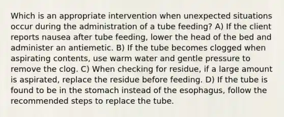 Which is an appropriate intervention when unexpected situations occur during the administration of a tube feeding? A) If the client reports nausea after tube feeding, lower the head of the bed and administer an antiemetic. B) If the tube becomes clogged when aspirating contents, use warm water and gentle pressure to remove the clog. C) When checking for residue, if a large amount is aspirated, replace the residue before feeding. D) If the tube is found to be in the stomach instead of the esophagus, follow the recommended steps to replace the tube.