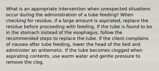 What is an appropriate intervention when unexpected situations occur during the administration of a tube feeding? When checking for residue, if a large amount is aspirated, replace the residue before proceeding with feeding. If the tube is found to be in the stomach instead of the esophagus, follow the recommended steps to replace the tube. If the client complains of nausea after tube feeding, lower the head of the bed and administer an antiemetic. If the tube becomes clogged when aspirating contents, use warm water and gentle pressure to remove the clog.