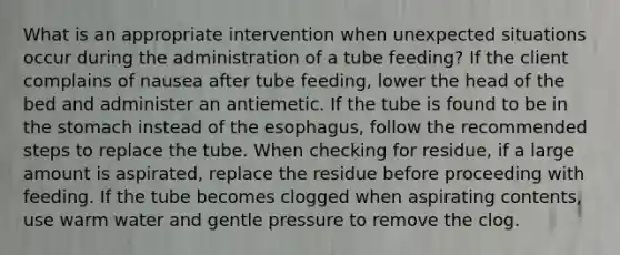 What is an appropriate intervention when unexpected situations occur during the administration of a tube feeding? If the client complains of nausea after tube feeding, lower the head of the bed and administer an antiemetic. If the tube is found to be in the stomach instead of the esophagus, follow the recommended steps to replace the tube. When checking for residue, if a large amount is aspirated, replace the residue before proceeding with feeding. If the tube becomes clogged when aspirating contents, use warm water and gentle pressure to remove the clog.