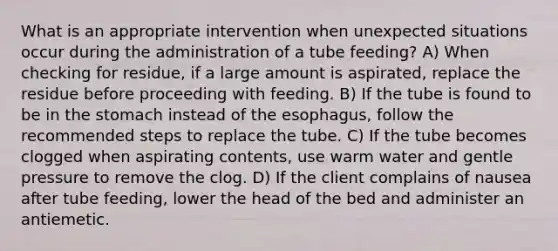 What is an appropriate intervention when unexpected situations occur during the administration of a tube feeding? A) When checking for residue, if a large amount is aspirated, replace the residue before proceeding with feeding. B) If the tube is found to be in the stomach instead of the esophagus, follow the recommended steps to replace the tube. C) If the tube becomes clogged when aspirating contents, use warm water and gentle pressure to remove the clog. D) If the client complains of nausea after tube feeding, lower the head of the bed and administer an antiemetic.