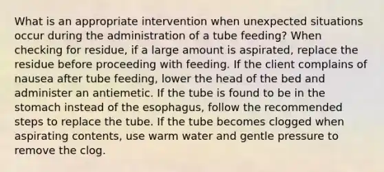 What is an appropriate intervention when unexpected situations occur during the administration of a tube feeding? When checking for residue, if a large amount is aspirated, replace the residue before proceeding with feeding. If the client complains of nausea after tube feeding, lower the head of the bed and administer an antiemetic. If the tube is found to be in the stomach instead of the esophagus, follow the recommended steps to replace the tube. If the tube becomes clogged when aspirating contents, use warm water and gentle pressure to remove the clog.