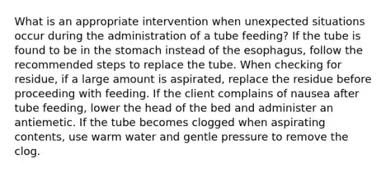 What is an appropriate intervention when unexpected situations occur during the administration of a tube feeding? If the tube is found to be in the stomach instead of the esophagus, follow the recommended steps to replace the tube. When checking for residue, if a large amount is aspirated, replace the residue before proceeding with feeding. If the client complains of nausea after tube feeding, lower the head of the bed and administer an antiemetic. If the tube becomes clogged when aspirating contents, use warm water and gentle pressure to remove the clog.