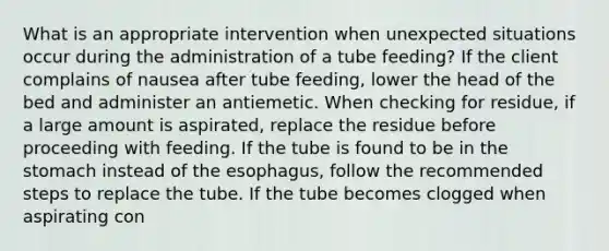 What is an appropriate intervention when unexpected situations occur during the administration of a tube feeding? If the client complains of nausea after tube feeding, lower the head of the bed and administer an antiemetic. When checking for residue, if a large amount is aspirated, replace the residue before proceeding with feeding. If the tube is found to be in the stomach instead of the esophagus, follow the recommended steps to replace the tube. If the tube becomes clogged when aspirating con