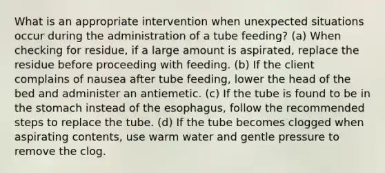 What is an appropriate intervention when unexpected situations occur during the administration of a tube feeding? (a) When checking for residue, if a large amount is aspirated, replace the residue before proceeding with feeding. (b) If the client complains of nausea after tube feeding, lower the head of the bed and administer an antiemetic. (c) If the tube is found to be in the stomach instead of the esophagus, follow the recommended steps to replace the tube. (d) If the tube becomes clogged when aspirating contents, use warm water and gentle pressure to remove the clog.