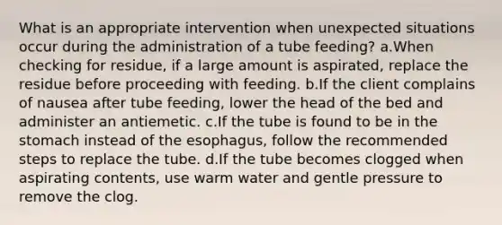 What is an appropriate intervention when unexpected situations occur during the administration of a tube feeding? a.When checking for residue, if a large amount is aspirated, replace the residue before proceeding with feeding. b.If the client complains of nausea after tube feeding, lower the head of the bed and administer an antiemetic. c.If the tube is found to be in the stomach instead of the esophagus, follow the recommended steps to replace the tube. d.If the tube becomes clogged when aspirating contents, use warm water and gentle pressure to remove the clog.